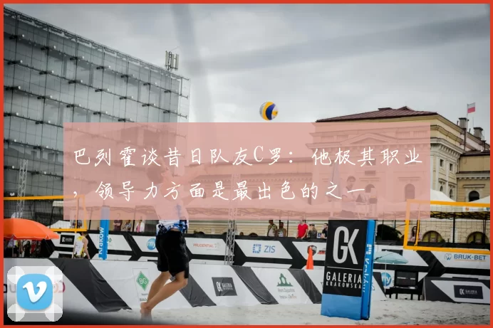 巴列霍谈昔日队友C罗:他极其职业,领导力方面是最出色的之一