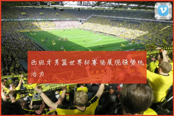 西班牙男篮世界杯赛场展现强势统治力