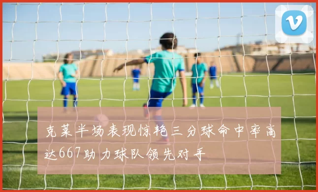 克莱半场表现惊艳三分球命中率高达667助力球队领先对手