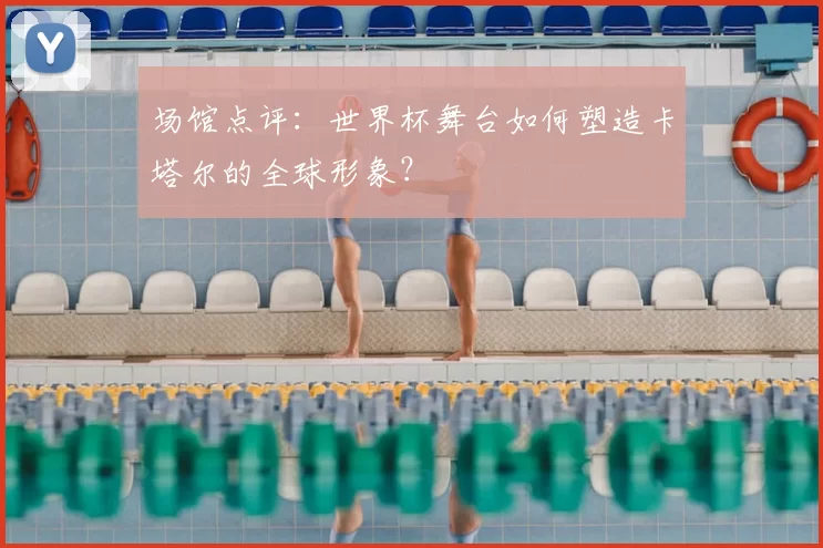 场馆点评：世界杯舞台如何塑造卡塔尔的全球形象？