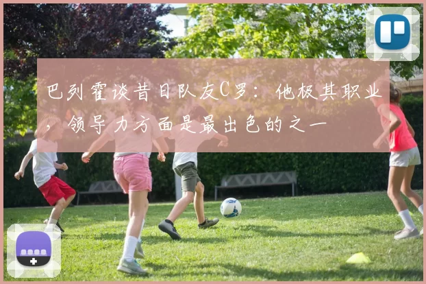 巴列霍谈昔日队友C罗：他极其职业，领导力方面是最出色的之一