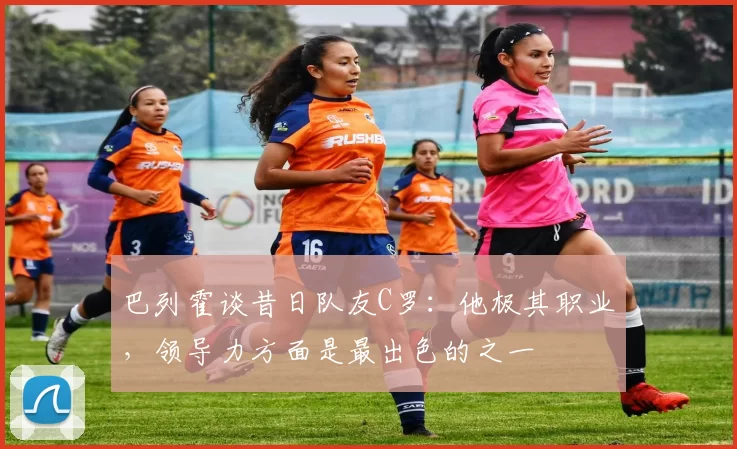 巴列霍谈昔日队友C罗:他极其职业,领导力方面是最出色的之一