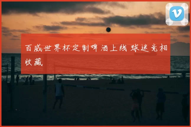 百威世界杯定制啤酒上线 球迷竞相收藏