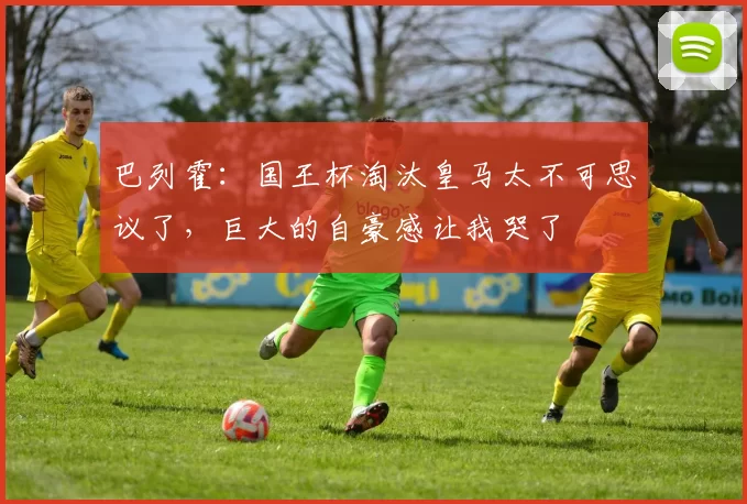 巴列霍:国王杯淘汰皇马太不可思议了,巨大的自豪感让我哭了