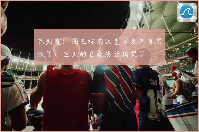 巴列霍：国王杯淘汰皇马太不可思议了，巨大的自豪感让我哭了