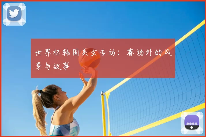 世界杯韩国美女专访:赛场外的风景与故事