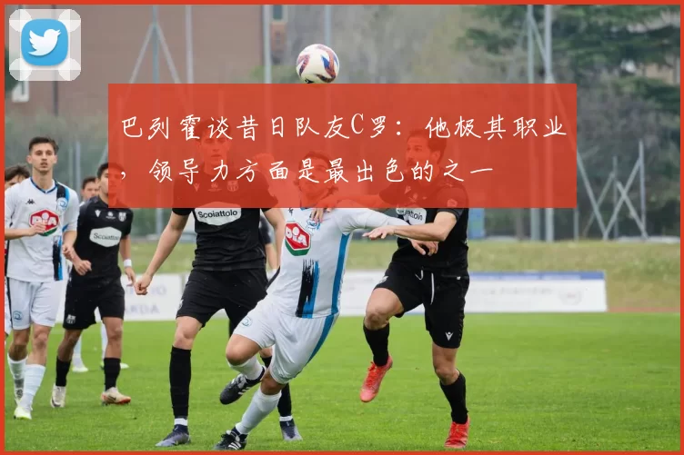 巴列霍谈昔日队友C罗：他极其职业，领导力方面是最出色的之一