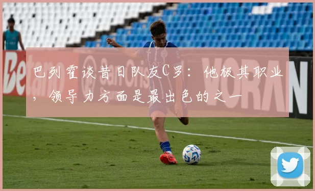 巴列霍谈昔日队友C罗:他极其职业,领导力方面是最出色的之一