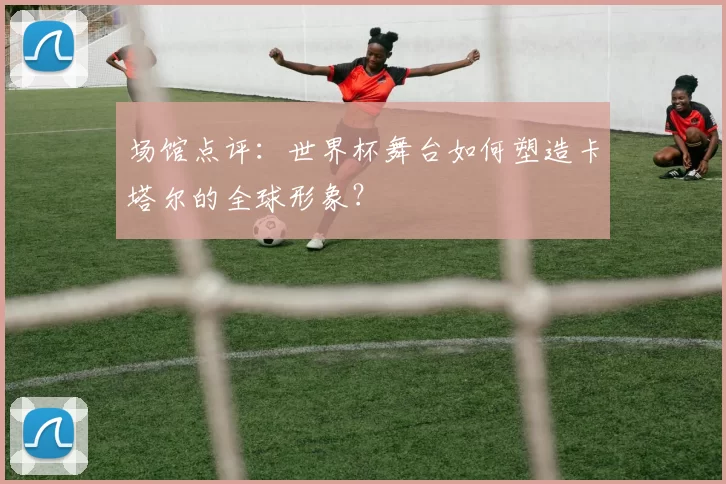 场馆点评：世界杯舞台如何塑造卡塔尔的全球形象？
