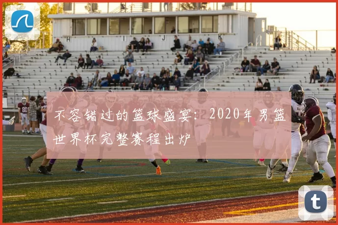 不容错过的篮球盛宴：2020年男篮世界杯完整赛程出炉