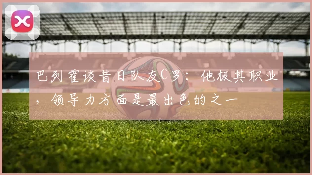 巴列霍谈昔日队友C罗：他极其职业，领导力方面是最出色的之一
